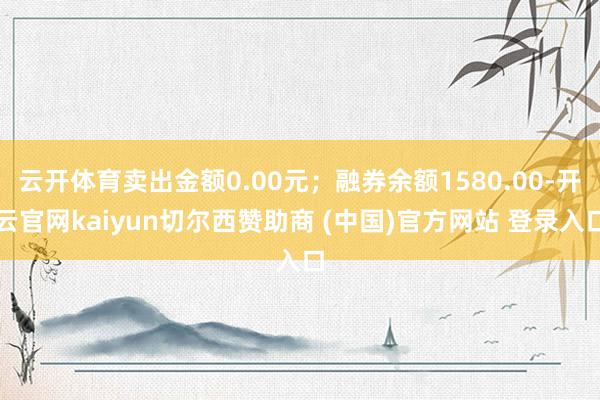 云开体育卖出金额0.00元；融券余额1580.00-开云官网kaiyun切尔西赞助商 (中国)官方网站 登录入口