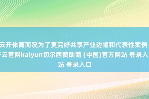 云开体育而况为了更完好共享产业边幅和代表性案例-开云官网kaiyun切尔西赞助商 (中国)官方网站 登录入口