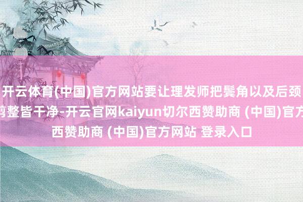 开云体育(中国)官方网站要让理发师把鬓角以及后颈部位的头发修剪整皆干净-开云官网kaiyun切尔西赞助商 (中国)官方网站 登录入口