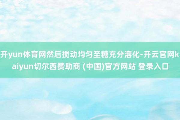 开yun体育网然后搅动均匀至糖充分溶化-开云官网kaiyun切尔西赞助商 (中国)官方网站 登录入口
