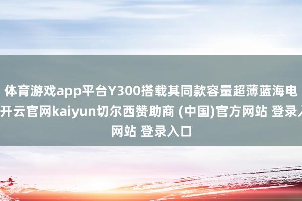 体育游戏app平台Y300搭载其同款容量超薄蓝海电板-开云官网kaiyun切尔西赞助商 (中国)官方网站 登录入口