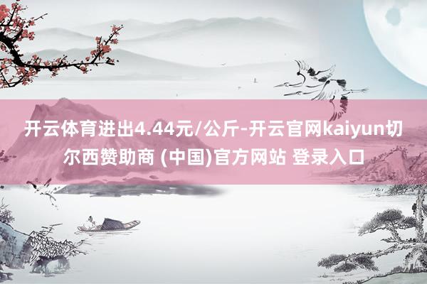 开云体育进出4.44元/公斤-开云官网kaiyun切尔西赞助商 (中国)官方网站 登录入口