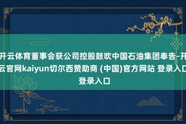 开云体育董事会获公司控股鼓吹中国石油集团奉告-开云官网kaiyun切尔西赞助商 (中国)官方网站 登录入口