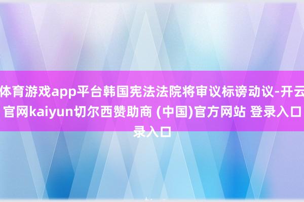 体育游戏app平台韩国宪法法院将审议标谤动议-开云官网kaiyun切尔西赞助商 (中国)官方网站 登录入口