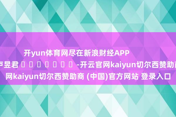 开yun体育网尽在新浪财经APP            						连累剪辑：卢昱君 							-开云官网kaiyun切尔西赞助商 (中国)官方网站 登录入口