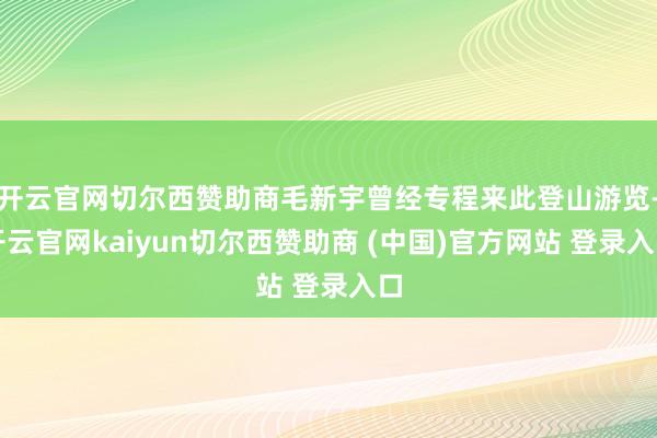 开云官网切尔西赞助商毛新宇曾经专程来此登山游览-开云官网kaiyun切尔西赞助商 (中国)官方网站 登录入口