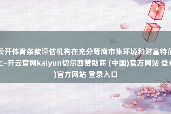云开体育条款评估机构在充分筹商市集环境和财富特征基础上-开云官网kaiyun切尔西赞助商 (中国)官方网站 登录入口