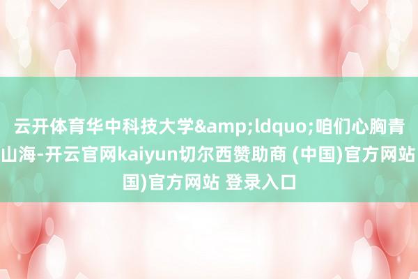 云开体育华中科技大学&ldquo;咱们心胸青睐、奔赴山海-开云官网kaiyun切尔西赞助商 (中国)官方网站 登录入口