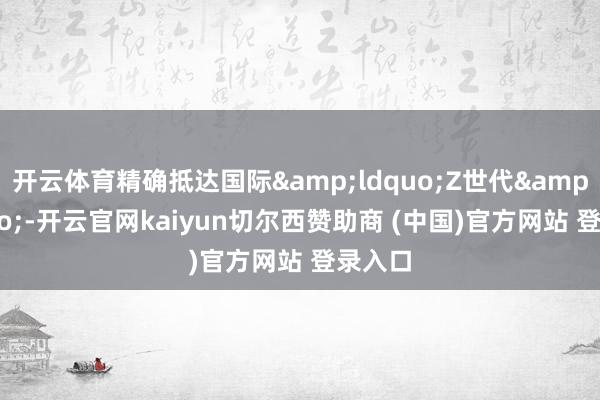 开云体育精确抵达国际&ldquo;Z世代&rdquo;-开云官网kaiyun切尔西赞助商 (中国)官方网站 登录入口
