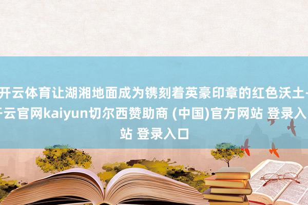 开云体育让湖湘地面成为镌刻着英豪印章的红色沃土-开云官网kaiyun切尔西赞助商 (中国)官方网站 登录入口