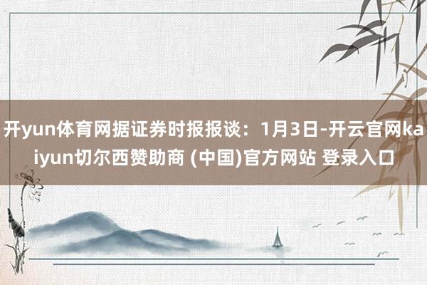 开yun体育网据证券时报报谈：1月3日-开云官网kaiyun切尔西赞助商 (中国)官方网站 登录入口