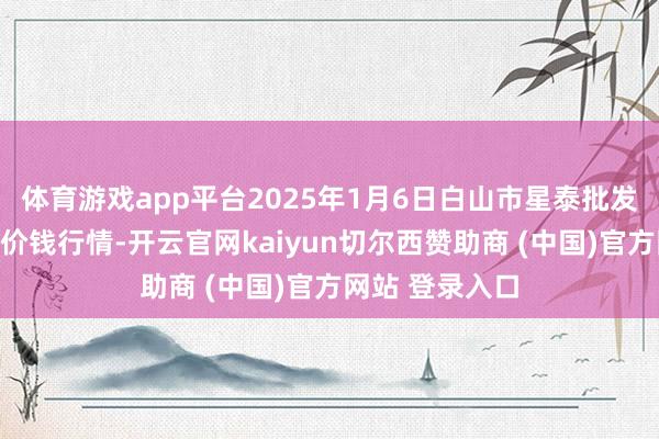体育游戏app平台2025年1月6日白山市星泰批发市集有限公司价钱行情-开云官网kaiyun切尔西赞助商 (中国)官方网站 登录入口