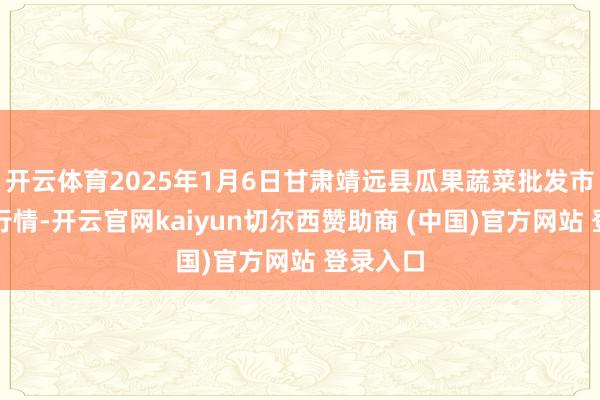 开云体育2025年1月6日甘肃靖远县瓜果蔬菜批发市集价钱行情-开云官网kaiyun切尔西赞助商 (中国)官方网站 登录入口
