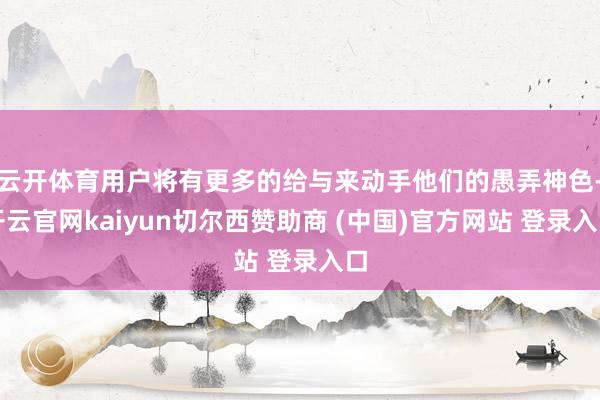 云开体育用户将有更多的给与来动手他们的愚弄神色-开云官网kaiyun切尔西赞助商 (中国)官方网站 登录入口