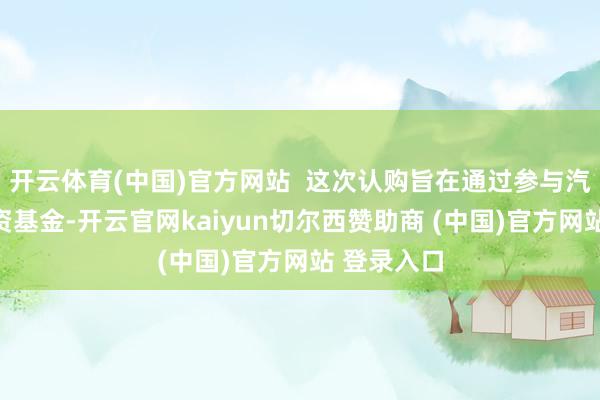开云体育(中国)官方网站  这次认购旨在通过参与汽车产业投资基金-开云官网kaiyun切尔西赞助商 (中国)官方网站 登录入口