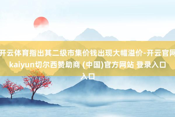开云体育指出其二级市集价钱出现大幅溢价-开云官网kaiyun切尔西赞助商 (中国)官方网站 登录入口