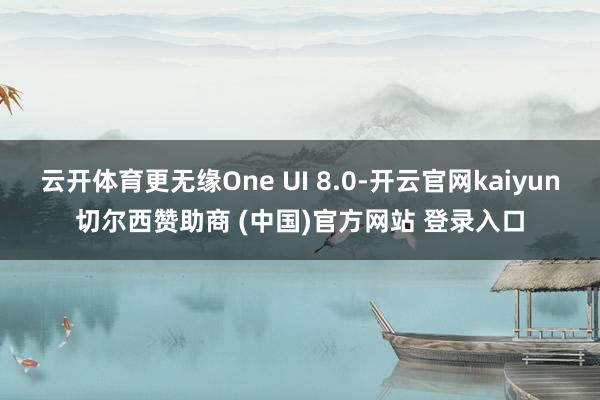 云开体育更无缘One UI 8.0-开云官网kaiyun切尔西赞助商 (中国)官方网站 登录入口
