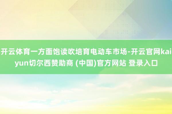 开云体育一方面饱读吹培育电动车市场-开云官网kaiyun切尔西赞助商 (中国)官方网站 登录入口