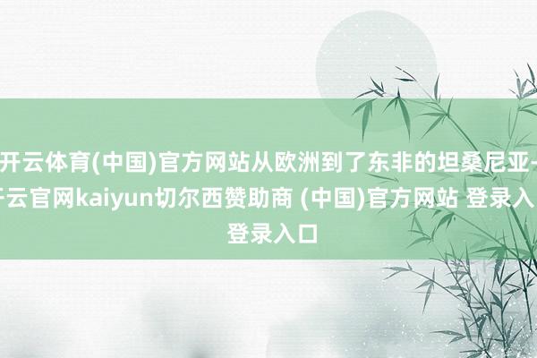 开云体育(中国)官方网站从欧洲到了东非的坦桑尼亚-开云官网kaiyun切尔西赞助商 (中国)官方网站 登录入口