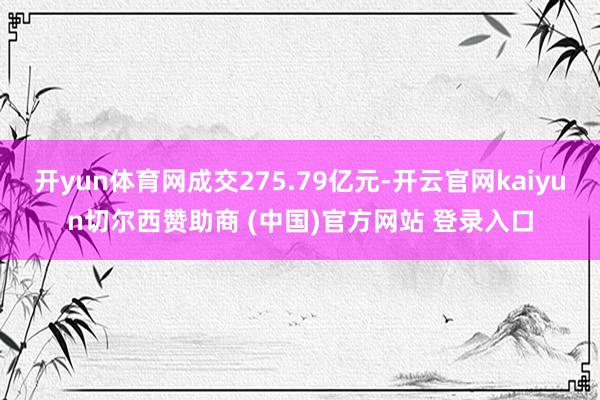 开yun体育网成交275.79亿元-开云官网kaiyun切尔西赞助商 (中国)官方网站 登录入口