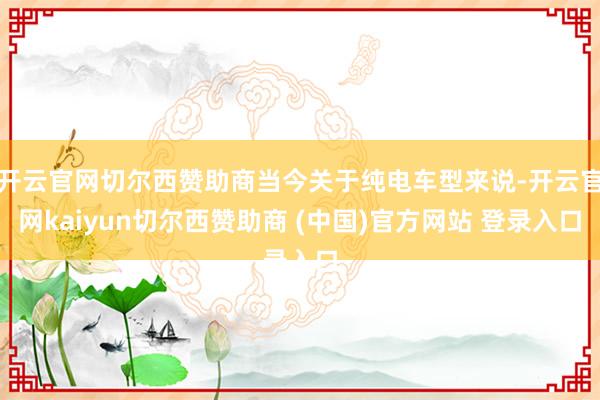 开云官网切尔西赞助商当今关于纯电车型来说-开云官网kaiyun切尔西赞助商 (中国)官方网站 登录入口