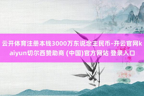 云开体育注册本钱3000万东说念主民币-开云官网kaiyun切尔西赞助商 (中国)官方网站 登录入口