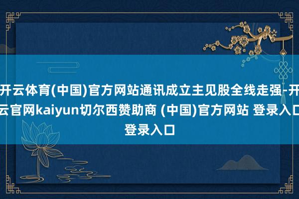 开云体育(中国)官方网站通讯成立主见股全线走强-开云官网kaiyun切尔西赞助商 (中国)官方网站 登录入口