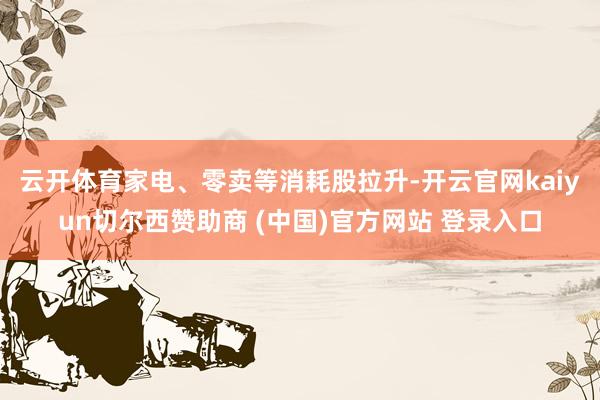 云开体育　　家电、零卖等消耗股拉升-开云官网kaiyun切尔西赞助商 (中国)官方网站 登录入口