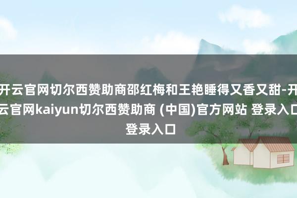 开云官网切尔西赞助商邵红梅和王艳睡得又香又甜-开云官网kaiyun切尔西赞助商 (中国)官方网站 登录入口