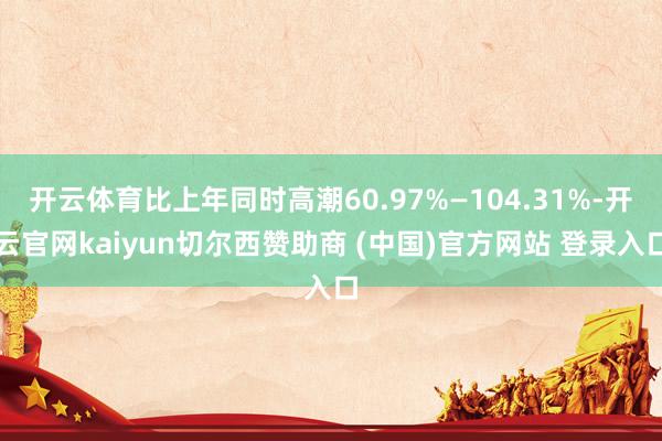 开云体育比上年同时高潮60.97%—104.31%-开云官网kaiyun切尔西赞助商 (中国)官方网站 登录入口