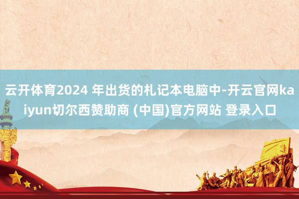 云开体育2024 年出货的札记本电脑中-开云官网kaiyun切尔西赞助商 (中国)官方网站 登录入口