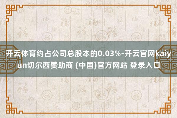开云体育约占公司总股本的0.03%-开云官网kaiyun切尔西赞助商 (中国)官方网站 登录入口