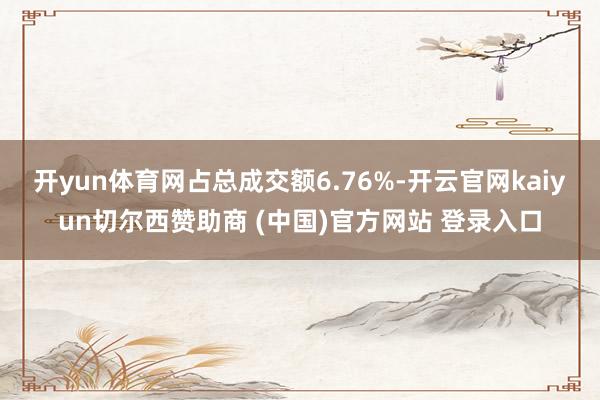 开yun体育网占总成交额6.76%-开云官网kaiyun切尔西赞助商 (中国)官方网站 登录入口