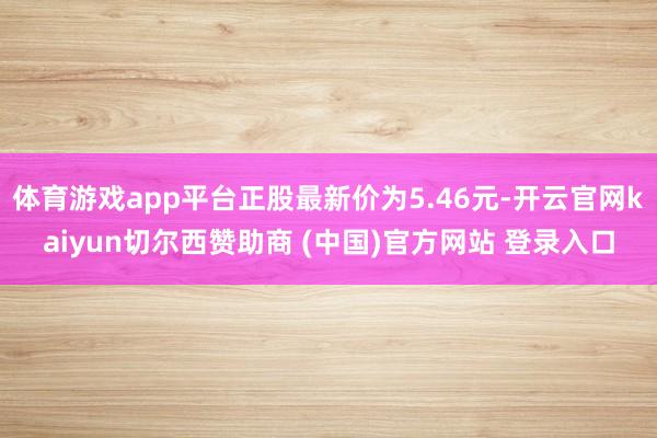 体育游戏app平台正股最新价为5.46元-开云官网kaiyun切尔西赞助商 (中国)官方网站 登录入口