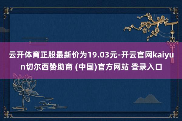 云开体育正股最新价为19.03元-开云官网kaiyun切尔西赞助商 (中国)官方网站 登录入口