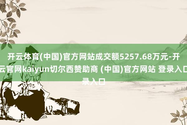 开云体育(中国)官方网站成交额5257.68万元-开云官网kaiyun切尔西赞助商 (中国)官方网站 登录入口