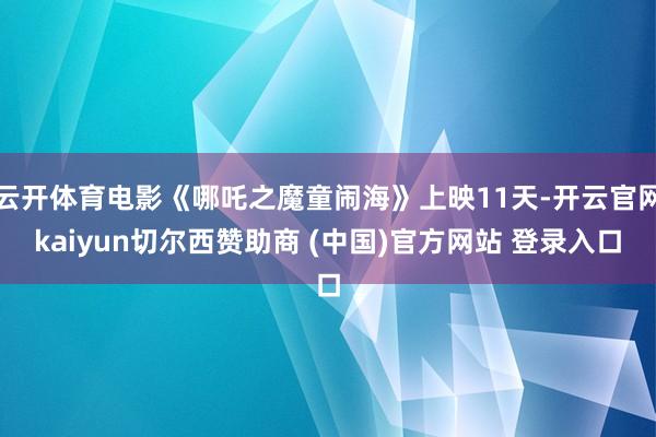 云开体育电影《哪吒之魔童闹海》上映11天-开云官网kaiyun切尔西赞助商 (中国)官方网站 登录入口