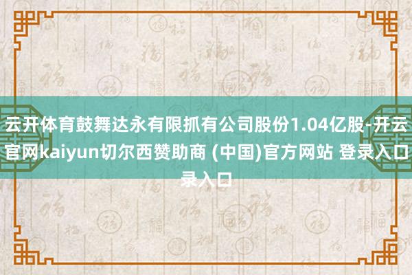 云开体育鼓舞达永有限抓有公司股份1.04亿股-开云官网kaiyun切尔西赞助商 (中国)官方网站 登录入口