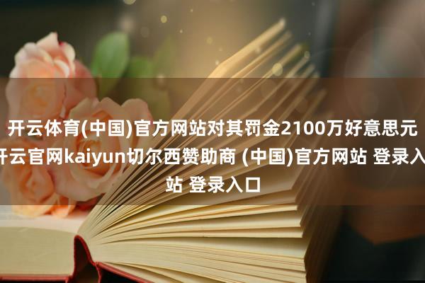 开云体育(中国)官方网站对其罚金2100万好意思元-开云官网kaiyun切尔西赞助商 (中国)官方网站 登录入口