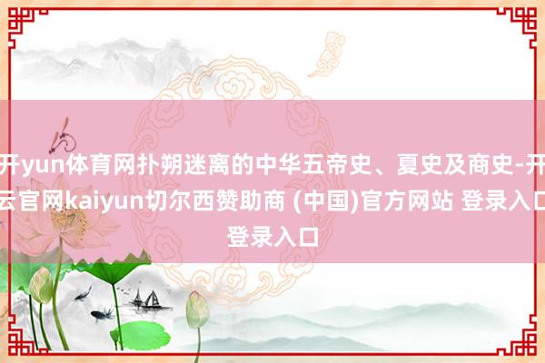 开yun体育网扑朔迷离的中华五帝史、夏史及商史-开云官网kaiyun切尔西赞助商 (中国)官方网站 登录入口