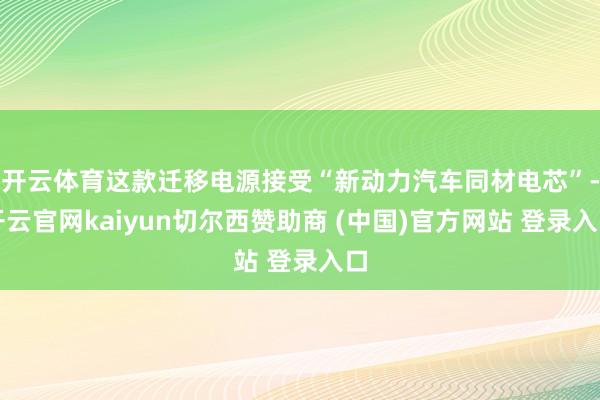 开云体育这款迁移电源接受“新动力汽车同材电芯”-开云官网kaiyun切尔西赞助商 (中国)官方网站 登录入口