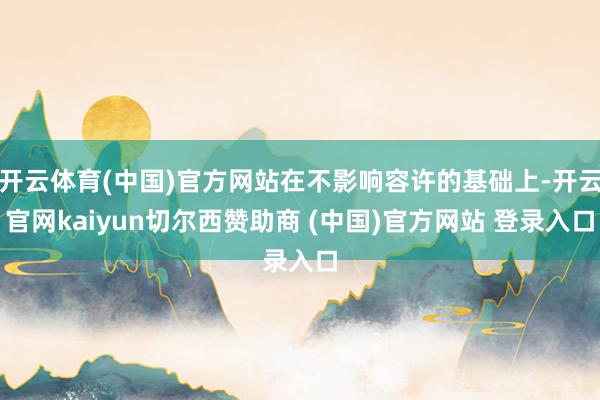 开云体育(中国)官方网站在不影响容许的基础上-开云官网kaiyun切尔西赞助商 (中国)官方网站 登录入口