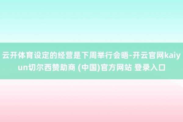 云开体育设定的经营是下周举行会晤-开云官网kaiyun切尔西赞助商 (中国)官方网站 登录入口