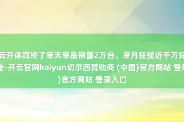 云开体育终了单天单品销量2万台、单月狂揽近千万好意思金-开云官网kaiyun切尔西赞助商 (中国)官方网站 登录入口