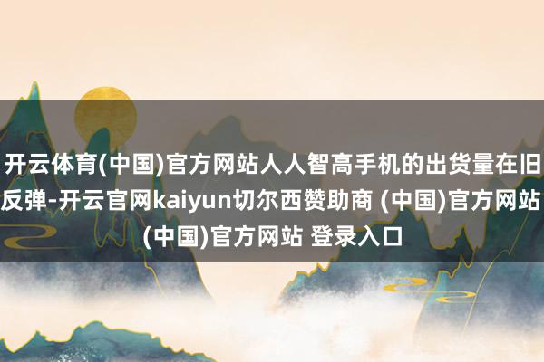 开云体育(中国)官方网站人人智高手机的出货量在旧年迎来了反弹-开云官网kaiyun切尔西赞助商 (中国)官方网站 登录入口