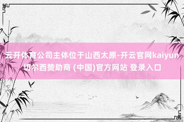 云开体育公司主体位于山西太原-开云官网kaiyun切尔西赞助商 (中国)官方网站 登录入口