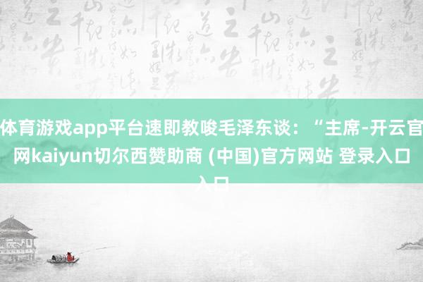 体育游戏app平台速即教唆毛泽东谈：“主席-开云官网kaiyun切尔西赞助商 (中国)官方网站 登录入口