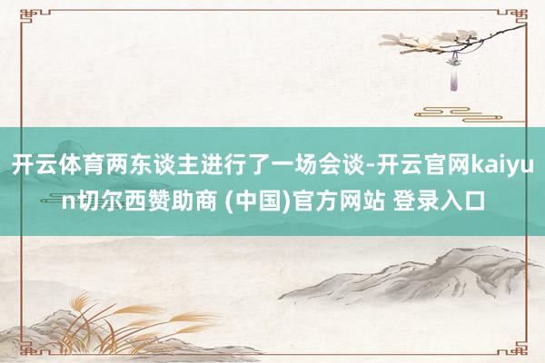 开云体育两东谈主进行了一场会谈-开云官网kaiyun切尔西赞助商 (中国)官方网站 登录入口