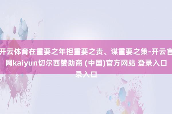 开云体育在重要之年担重要之责、谋重要之策-开云官网kaiyun切尔西赞助商 (中国)官方网站 登录入口