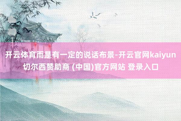开云体育而是有一定的说话布景-开云官网kaiyun切尔西赞助商 (中国)官方网站 登录入口